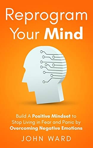 Reprogram Your Mind Build A Positive Mindset To Stop Living In Fear And Panic By Overcoming Negative Emotions