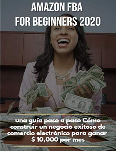 Amazon FBA for beginners 2020 : una guía paso a paso Cómo construir un negocio exitoso de comercio electrónico para ganar $10,000 por mes (Spanish Edition)