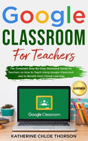 Google Classroom for Teachers The Complete Step-By-Step Illustrated Guide for Teachers on How to Teach Using Google Classroom and to Benefit from Virtual Learning