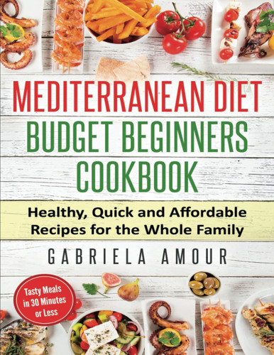 Mediterranean Diet Budget Beginners Cookbook Healthy, Quick, and Affordable Recipes for the Whole Family; Tasty Meals in 30 Minutes Or Less