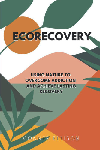 EcoRecovery Using Nature to Overcome Addiction and Achieve Lasting Recovery