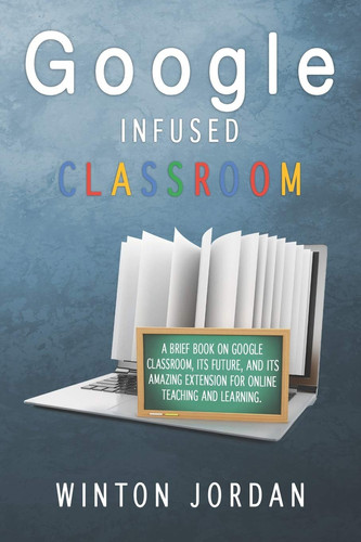 Google Infused Classroom A Brief Book on Google Classroom, Its Future, And Its Amazing Extension for Online Teaching and Learning