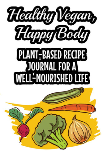 Healthy Vegan, Happy Body Plant-Based Recipe Journal For A Well-Nourished Life: A Journal And Notebook Of Healthy Dishes, Record Book And Log Of Nutritious Kitchen Recipes