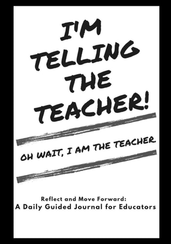 I'm Telling The Teacher! Oh Wait, I Am The Teacher: Reflect and Move Forward A Daily Guided Journal for Educators