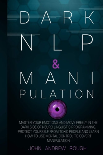 Dark NLP and Manipulation Master Your Emotions and Move Freely in the Dark Side of Neuro Linguistic Programming. Protect Yourself from Toxic People and Learn How to Use Mental Control to Covert Manipulation