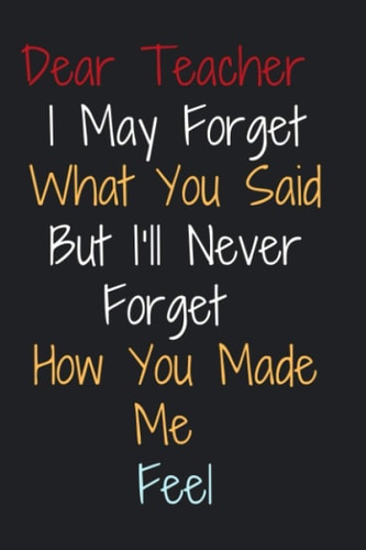Dear Teacher I May Forget What You Said But I'll Never Forget How You Made Me Feel: Appreciation Gift For Teacher, Retirement Gift For Teachers, Lined Notebook 120 Pages, 6" x 9" Inch