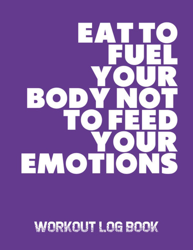 Eat To Fuel Your Body Not To Feed Your Emotions: Workout Log Book; An Easy To Use Journal To Keep Track Of Your Training Progress For Men And Women