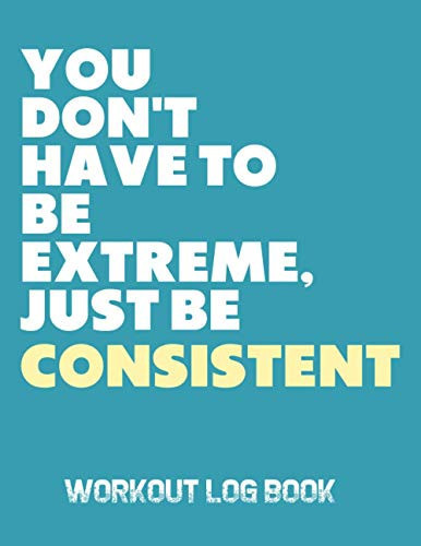 You Don't Have To Be Extreme Just Be Consistent: Workout Log Book; An Easy To Use Journal To Keep Track Of Your Training Progress For Men And Women