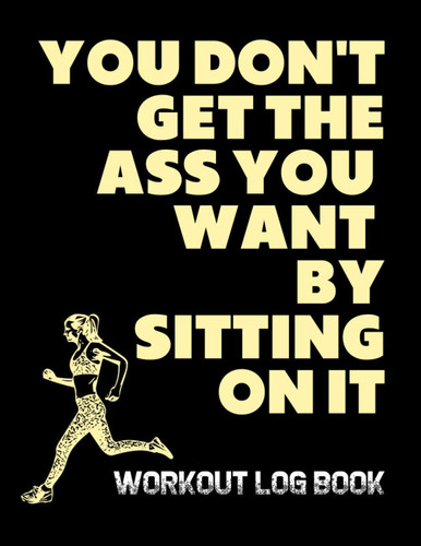 You Don't Get The Ass You Want By Sitting On It: Workout Log Book; An Easy To Use Journal To Keep Track Of Your Training Progress For Men And Women