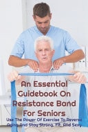 An Essential Guidebook on Resistance Band for Seniors: Use the Power of Exercise to Reverse Aging and Stay Strong, Fit, and Sexy Resistance Band Workout Book