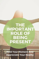The Important Role of Being Present: Hold Your Moment and Appreciate Your Reality Success Book