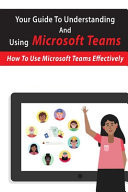 Your Guide to Understanding and Using Microsoft Teams: How to Use Microsoft Teams Effectively Microsoft Teams for Dummies Book