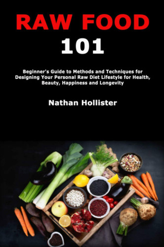 RAW FOOD 101 Beginner's Guide to Methods and Techniques for Designing Your Personal Raw Diet... Lifestyle for Health, Beauty, Happiness and