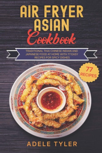 Air Fryer Asian Cookbook: Traditional Thai Chinese Indian And Japanese Food At Home With 77 Easy Recipes For Spicy Dishes