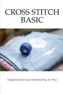 Cross Stitch Basics: Simple Guide for Cross Stitch Mastering in 7 Days How to Start Cross Stitch