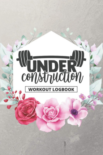 Under Construction - Workout Logbook: Beginning Weight Lifting Workouts Planner | Exercise And Fitness Journal To Achieve Your Gym Goals (Floral Cover) (Floral Fitness Planner)