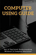 Computer Using Guide: Get a Top Level Understanding Without a Complex Education Avoiding Scams