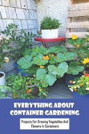 Everything About Container Gardening Projects for Growing Vegetables And Flowers In Containers: Create Your Own Garden