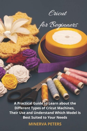 Cricut for Beginners: A Practical Guide to Learn about the Different Types of Cricut Machines, Their Use and Understand Which Model Is Best Suited to Your Needs