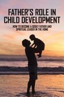 Father's Role In Child Development How To Become A Godly Father And Spiritual Leader In The Home: How To Be A Better Husband And Father Book