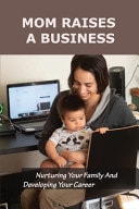 Mom Raises a Business: Nurturing Your Family and Developing Your Career Be Both a Passionate Mom and a Passionate Entrepreneur