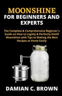 Moonshine for Beginners and Experts The Complete & Comprehensive Beginner's Guide on How to Legally & Perfectly Distill Moonshine with Tips to Making the Best Recipes at Home Easily