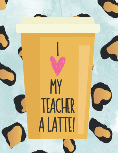 I Love My Teacher A Latte!: Lined Journal Perfect for Teacher Appreciation Gift, Birthday or Holiday Present, End of the School Year Teacher Surprise, Write a Special Thank You Letter to Teacher