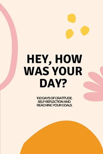 Hey, how was your day?: 100 days of self-reflection, gratitude and reaching your goals.