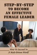 Step-By-Step To Become An Effective Female Leader How To Succeed In A Male-Driven World: Paths For A Future Generation Of Women To Achieve Leadership Positions In Business