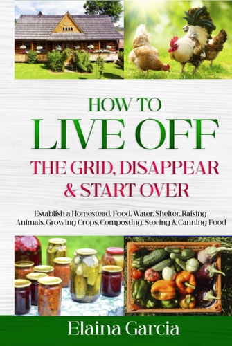 How to Live Off the Grid, Disappear & Start Over: Establish a Homestead, Food, Water, Shelter, Raising Animals, Growing Crops, Composting, Storing & Canning Food