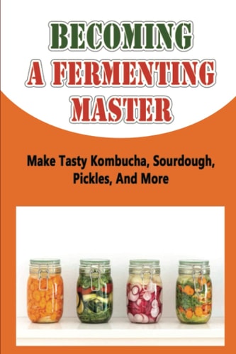 Becoming A Fermenting Master: Make Tasty Kombucha, Sourdough, Pickles, And More