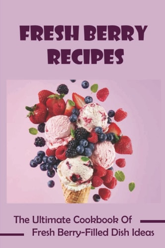 Fresh Berry Recipes: The Ultimate Cookbook Of Fresh Berry-Filled Dish Ideas