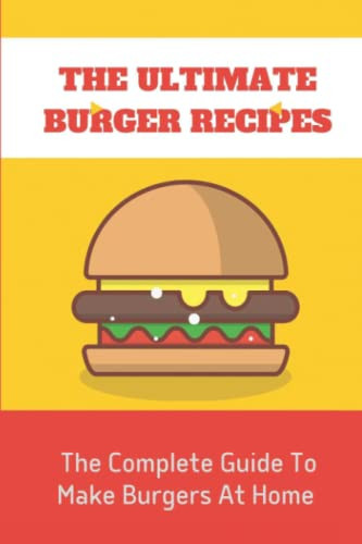 The Ultimate Burger Recipes: The Complete Guide To Make Burgers At Home