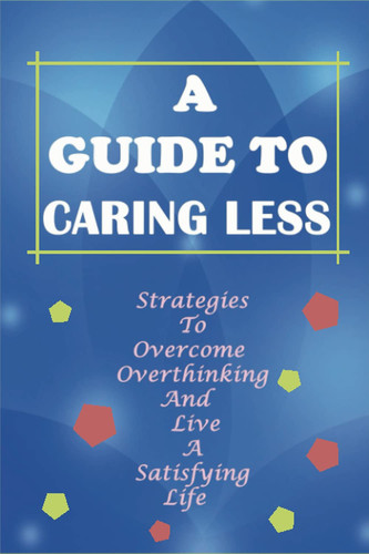 A Guide To Caring Less: Strategies To Overcome Overthinking And Live A Satisfying Life