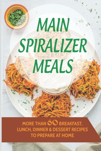 Main Spiralizer Meals: More Than 60 Breakfast, Lunch, Dinner & Dessert Recipes To Prepare At Home