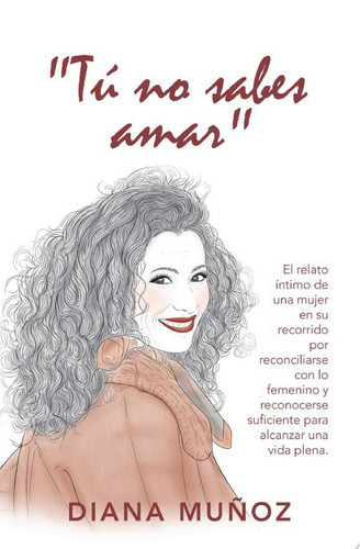 "Tú No Sabes Amar" El Relato Íntimo De Una Mujer En Su Recorrido Por Reconciliarse Con Lo Femenino Y Reconocerse Suficiente Para Alcanzar Una Vida Plena.