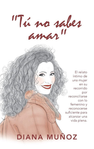 Tú No Sabes Amar El Relato Íntimo De Una Mujer En Su Recorrido Por Reconciliarse Con Lo Femenino Y Reconocerse Suficiente Para Alcanzar Una Vida Plena.