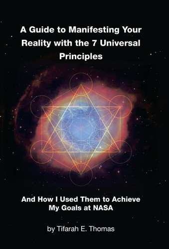 A Guide to Manifesting Your Reality with the 7 Universal Principles And How I Used Them to Achieve My Goals at NASA