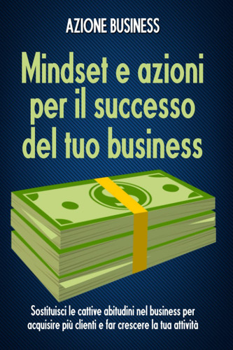 Mindset e azioni per il successo del tuo business: Sostituisci le cattive abitudini nel business per acquisire più clienti e far crescere la tua attività (Italian Edition)