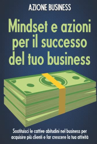 Mindset e azioni per il successo del tuo business: Sostituisci le cattive abitudini nel business per acquisire più clienti e far crescere la tua attività (Italian Edition)