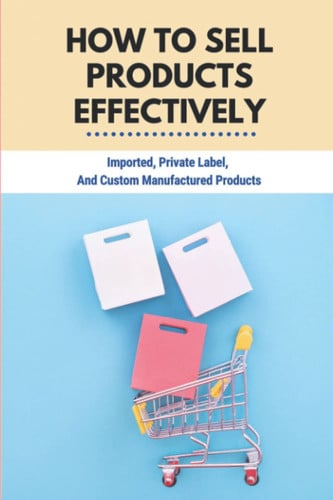 How To Sell Products Effectively: Imported, Private Label, And Custom Manufactured Products