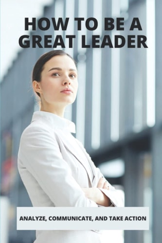 How To Be A Great Leader: Analyze, Communicate, And Take Action