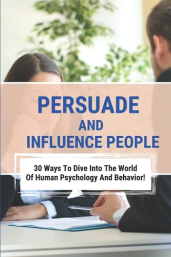 Persuade And Influence People: 30 Ways To Dive Into The World Of Human Psychology And Behavior!