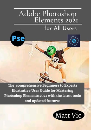 Adobe Photoshop Elements 2021 for All Users: The Comprehensive Beginners to Experts Illustrative User Guide for Mastering Photoshop Elements 2021 with Latest tools and Updated Features