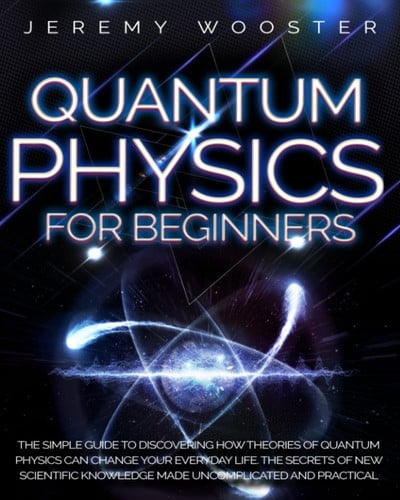 Quantum Physics for Beginners The Simple Guide to Discovering How Theories of Quantum Physics Can Change Your Everyday Life. the Secrets of New Scientific Knowledge Made Uncomplicated and Practical