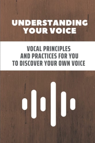Understanding Your Voice: Vocal Principles And Practices For You To Discover Your Own Voice