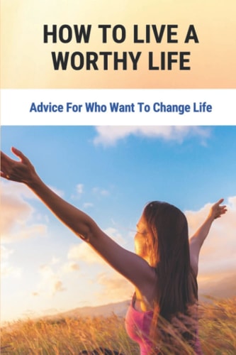How To Live A Worthy Life: Advice For Who Want To Change Life