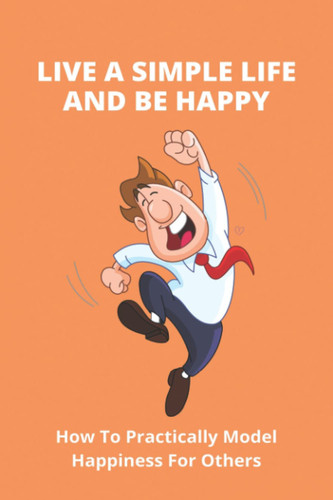Live A Simple Life And Be Happy How To Practically Model Happiness For Others