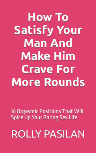 How to Satisfy Your Man and Make Him Crave for More Rounds 16 Orgasmic Positions That Will Spice Up Your Boring Sex Life