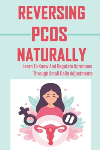 Reversing PCOS Naturally: Learn To Know And Regulate Hormones Through Small Daily Adjustments